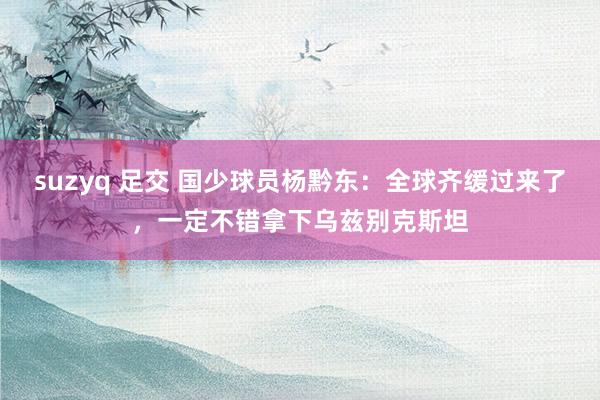 suzyq 足交 国少球员杨黔东：全球齐缓过来了，一定不错拿下乌兹别克斯坦