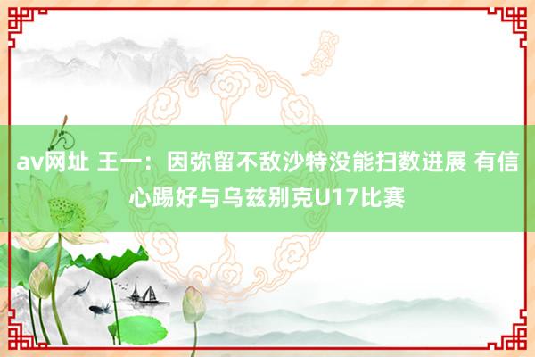 av网址 王一：因弥留不敌沙特没能扫数进展 有信心踢好与乌兹别克U17比赛