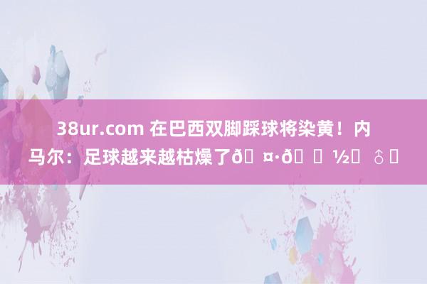 38ur.com 在巴西双脚踩球将染黄！内马尔：足球越来越枯燥了🤷🏽‍♂️