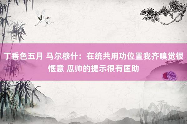 丁香色五月 马尔穆什：在统共用功位置我齐嗅觉很惬意 瓜帅的提示很有匡助