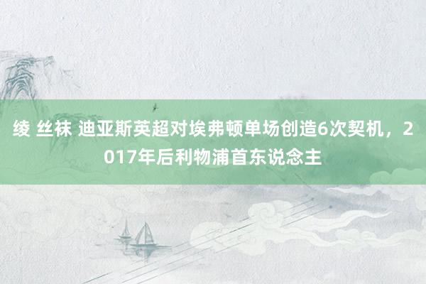 绫 丝袜 迪亚斯英超对埃弗顿单场创造6次契机，2017年后利物浦首东说念主