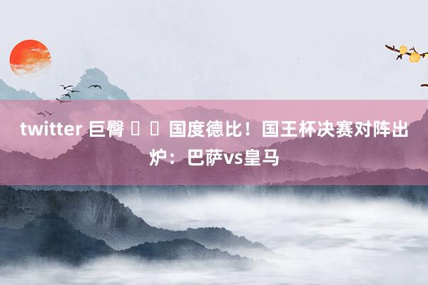 twitter 巨臀 ⚔️国度德比！国王杯决赛对阵出炉：巴萨vs皇马