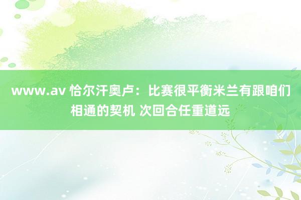 www.av 恰尔汗奥卢：比赛很平衡米兰有跟咱们相通的契机 次回合任重道远
