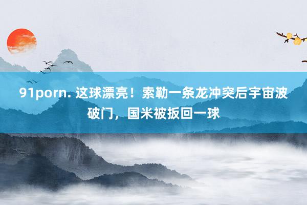 91porn. 这球漂亮！索勒一条龙冲突后宇宙波破门，国米被扳回一球